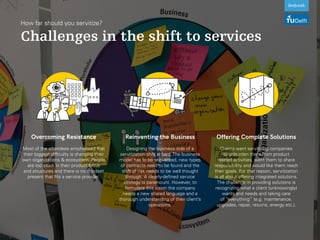 How far should you servitize?
Challenges in the shift to services
Overcoming Resistance
Most of the attendees emphasized that
their biggest difficulty is changing their
own organizations & ecosystem. People
are too stuck in their product focus
and structures and there is no mindset
present that fits a service provider.
Reinventing the Business
Designing the business side of a
servitization shift is hard. The business
model has to be reinvented, new types
of contracts need to be found and the
shift of risk needs to be well thought
through. A clearly-defined service
strategy is paramount. However, to
formulate this vision the company
needs a new shared language and a
thorough understanding of their client’s
operations.
Offering Complete Solutions
Clients want servitizing companies
to unburden them from product
related activities, want them to share
responsibility and would like them reach
their goals. For that reason, servitization
is all about offering integrated solutions.
The challenge in providing solutions is
recognizing what a client (unknowingly)
wants and needs and taking care
of “everything” (e.g. maintenance,
upgrades, repair, returns, energy etc.).
 