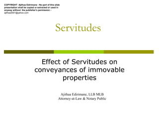 Servitudes
Effect of Servitudes on
conveyances of immovable
properties
Ajithaa Edirimane, LLB MLB
Attorney-at-Law & Notary Public
COPYRIGHT Ajithaa Edirimane - No part of this slide
presentation shall be copied or extracted or used in
anyway without the publisher’s permission -
ajithaa2001@yahoo.com
 