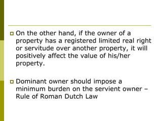  On the other hand, if the owner of a
property has a registered limited real right
or servitude over another property, it will
positively affect the value of his/her
property.
 Dominant owner should impose a
minimum burden on the servient owner –
Rule of Roman Dutch Law
 