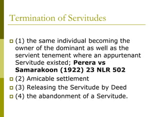 Termination of Servitudes
 (1) the same individual becoming the
owner of the dominant as well as the
servient tenement where an appurtenant
Servitude existed; Perera vs
Samarakoon (1922) 23 NLR 502
 (2) Amicable settlement
 (3) Releasing the Servitude by Deed
 (4) the abandonment of a Servitude.
 