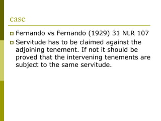 case
 Fernando vs Fernando (1929) 31 NLR 107
 Servitude has to be claimed against the
adjoining tenement. If not it should be
proved that the intervening tenements are
subject to the same servitude.
 