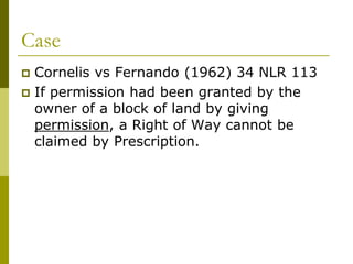 Case
 Cornelis vs Fernando (1962) 34 NLR 113
 If permission had been granted by the
owner of a block of land by giving
permission, a Right of Way cannot be
claimed by Prescription.
 