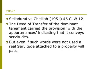 case
 Selladurai vs Chelliah (1951) 46 CLW 12
 The Deed of Transfer of the dominant
tenement carried the provision ‘with the
appurtenances’ indicating that it conveys
servitudes.
 But even if such words were not used a
real Servitude attached to a property will
pass.
 