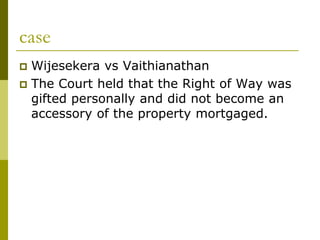 case
 Wijesekera vs Vaithianathan
 The Court held that the Right of Way was
gifted personally and did not become an
accessory of the property mortgaged.
 