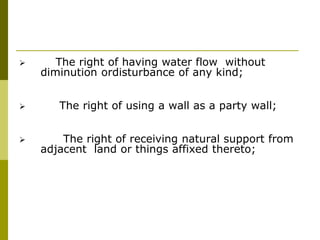  The right of having water flow without
diminution ordisturbance of any kind;
 The right of using a wall as a party wall;
 The right of receiving natural support from
adjacent land or things affixed thereto;
 