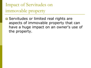 Impact of Servitudes on
immovable property
 Servitudes or limited real rights are
aspects of immovable property that can
have a huge impact on an owner's use of
the property.
 