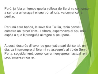 Però, ja feia un temps que la vellesa de Servi va començar 
a ser una amenaça i el seu tro, alhora, va començar a 
perillar. 
Per una altra banda, la seva filla Túl·lia, tenia pensat 
cometre un tercer crim.. I alhora, esperonava al seu nou 
espós a que li prengués al regne al seu pare. 
Aquest, després d’haver-se guanyat a part del senat, un 
dia, va interrompre al fòrum i va asseure’s al tro de Servi. 
Per a, seguidament, començar a menysprear l’actual rei i 
proclamar-se nou rei. 
 