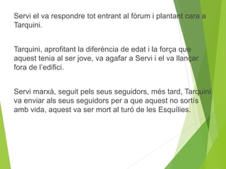 Servi el va respondre tot entrant al fòrum i plantant cara a 
Tarquini. 
Tarquini, aprofitant la diferència de edat i la força que 
aquest tenia al ser jove, va agafar a Servi i el va llançar 
fora de l’edifici. 
Servi marxà, seguit pels seus seguidors, més tard, Tarquini 
va enviar als seus seguidors per a que aquest no sortís 
amb vida, aquest va ser mort al turó de les Esquílies. 
 