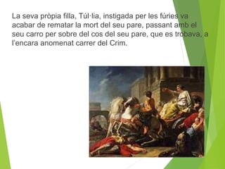 La seva pròpia filla, Túl·lia, instigada per les fúries va 
acabar de rematar la mort del seu pare, passant amb el 
seu carro per sobre del cos del seu pare, que es trobava, a 
l’encara anomenat carrer del Crim. 
 