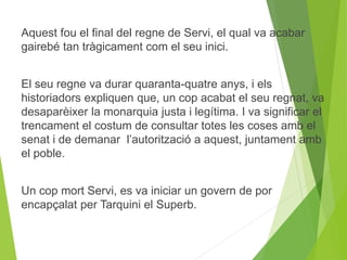 Aquest fou el final del regne de Servi, el qual va acabar 
gairebé tan tràgicament com el seu inici. 
El seu regne va durar quaranta-quatre anys, i els 
historiadors expliquen que, un cop acabat el seu regnat, va 
desaparèixer la monarquia justa i legítima. I va significar el 
trencament el costum de consultar totes les coses amb el 
senat i de demanar l’autorització a aquest, juntament amb 
el poble. 
Un cop mort Servi, es va iniciar un govern de por 
encapçalat per Tarquini el Superb. 
