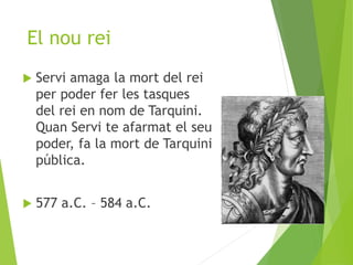 El nou rei 
 Servi amaga la mort del rei 
per poder fer les tasques 
del rei en nom de Tarquini. 
Quan Servi te afarmat el seu 
poder, fa la mort de Tarquini 
pública. 
 577 a.C. – 584 a.C. 
 
