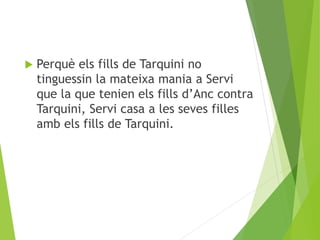  Perquè els fills de Tarquini no 
tinguessin la mateixa mania a Servi 
que la que tenien els fills d’Anc contra 
Tarquini, Servi casa a les seves filles 
amb els fills de Tarquini. 
 