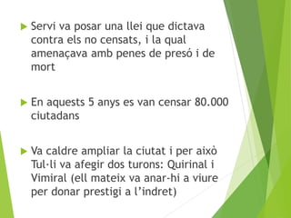  Servi va posar una llei que dictava 
contra els no censats, i la qual 
amenaçava amb penes de presó i de 
mort 
 En aquests 5 anys es van censar 80.000 
ciutadans 
 Va caldre ampliar la ciutat i per això 
Tul·li va afegir dos turons: Quirinal i 
Vimiral (ell mateix va anar-hi a viure 
per donar prestigi a l’indret) 
 