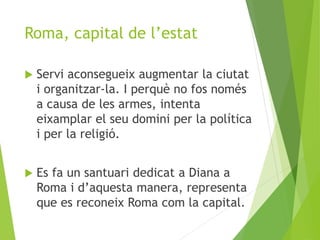 Roma, capital de l’estat 
 Servi aconsegueix augmentar la ciutat 
i organitzar-la. I perquè no fos només 
a causa de les armes, intenta 
eixamplar el seu domini per la política 
i per la religió. 
 Es fa un santuari dedicat a Diana a 
Roma i d’aquesta manera, representa 
que es reconeix Roma com la capital. 
 