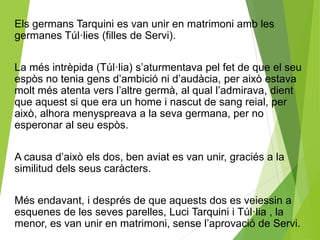Els germans Tarquini es van unir en matrimoni amb les 
germanes Túl·lies (filles de Servi). 
La més intrèpida (Túl·lia) s’aturmentava pel fet de que el seu 
espòs no tenia gens d’ambició ni d’audàcia, per això estava 
molt més atenta vers l’altre germà, al qual l’admirava, dient 
que aquest si que era un home i nascut de sang reial, per 
això, alhora menyspreava a la seva germana, per no 
esperonar al seu espòs. 
A causa d’això els dos, ben aviat es van unir, graciés a la 
similitud dels seus caràcters. 
Més endavant, i després de que aquests dos es veiessin a 
esquenes de les seves parelles, Luci Tarquini i Túl·lia , la 
menor, es van unir en matrimoni, sense l’aprovació de Servi. 
 