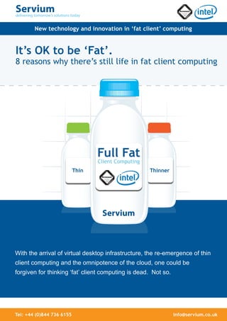 New technology and innovation in ‘fat client’ computing


It’s OK to be ‘Fat’.
8 reasons why there’s still life in fat client computing




                                  Full Fat
                                  Client Computing
                           Thin                      Thinner




With the arrival of virtual desktop infrastructure, the re-emergence of thin
client computing and the omnipotence of the cloud, one could be
forgiven for thinking ‘fat’ client computing is dead. Not so.




Tel: +44 (0)844 736 6155                                        info@servium.co.uk
 