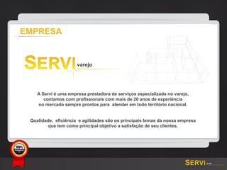 EMPRESA




              A Servi é uma empresa prestadora de serviços especializada no varejo,
                 contamos com profissionais com mais de 20 anos de experiência
              no mercado sempre prontos para atender em todo território nacional.


           Qualidade, eficiência e agilidades são os principais lemas da nossa empresa
                   que tem como principal objetivo a satisfação de seu clientes.




GARANTIA
 