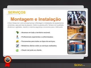 SERVIÇOS

           Montagem e Instalação
   A Servi-Varejo tem como principal serviço a Montagem e Instalações de equipamentos
   comerciais, seja para loja de pequeno, médio ou grande porte. Sempre com qualidade,
   eficiência e agilidade, visando a máxima segurança e economia para o fabricante.


                      - Atuamos em todo o território nacional;

                      - Profissionais experientes e uniformizados;

                      - Ferramentas para todos os tipos de serviços;

                      - Relatórios diários sobre os serviços realizados;

                      - Check List junto ao cliente;




GARANTIA
 