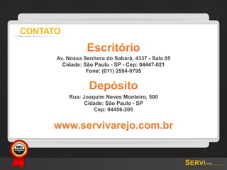 CONTATO

                      Escritório
           Av. Nossa Senhora do Sabará, 4337 - Sala 05
             Cidade: São Paulo - SP - Cep: 04447-021
                      Fone: (011) 2594-9795


                       Depósito
               Rua: Joaquim Neves Monteiro, 500
                     Cidade: São Paulo - SP
                        Cep: 04456-205


           www.servivarejo.com.br

GARANTIA
 