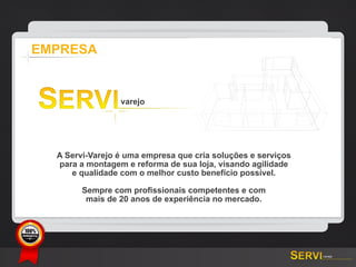 EMPRESA




           A Servi-Varejo é uma empresa que cria soluções e serviços
           para a montagem e reforma de sua loja, visando agilidade
              e qualidade com o melhor custo benefício possível.

                 Sempre com profissionais competentes e com
                  mais de 20 anos de experiência no mercado.



GARANTIA
 