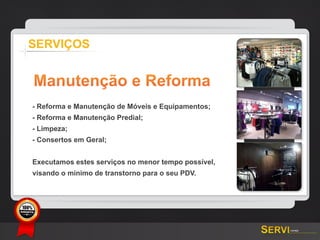 SERVIÇOS


       Manutenção e Reforma
       - Reforma e Manutenção de Móveis e Equipamentos;
       - Reforma e Manutenção Predial;
       - Limpeza;
       - Consertos em Geral;


       Executamos estes serviços no menor tempo possível,
       visando o mínimo de transtorno para o seu PDV.




GARANTIA
 