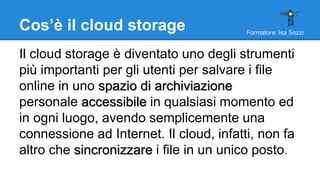 Formatore: Isa Sozzi
Cos’è il cloud storage
Il cloud storage è diventato uno degli strumenti
più importanti per gli utenti per salvare i file
online in uno spazio di archiviazione
personale accessibile in qualsiasi momento ed
in ogni luogo, avendo semplicemente una
connessione ad Internet. Il cloud, infatti, non fa
altro che sincronizzare i file in un unico posto.
 
