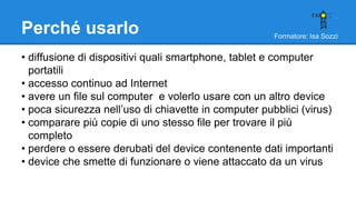 Formatore: Isa Sozzi
Perché usarlo
• diffusione di dispositivi quali smartphone, tablet e computer
portatili
• accesso continuo ad Internet
• avere un file sul computer e volerlo usare con un altro device
• poca sicurezza nell’uso di chiavette in computer pubblici (virus)
• comparare più copie di uno stesso file per trovare il più
completo
• perdere o essere derubati del device contenente dati importanti
• device che smette di funzionare o viene attaccato da un virus
 