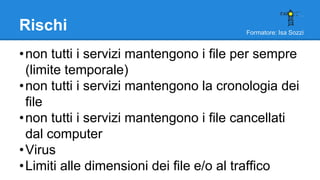 Formatore: Isa Sozzi
Rischi
•non tutti i servizi mantengono i file per sempre
(limite temporale)
•non tutti i servizi mantengono la cronologia dei
file
•non tutti i servizi mantengono i file cancellati
dal computer
•Virus
•Limiti alle dimensioni dei file e/o al traffico
 