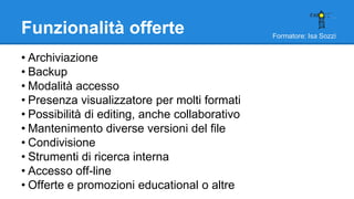 Formatore: Isa Sozzi
Funzionalità offerte
• Archiviazione
• Backup
• Modalità accesso
• Presenza visualizzatore per molti formati
• Possibilità di editing, anche collaborativo
• Mantenimento diverse versioni del file
• Condivisione
• Strumenti di ricerca interna
• Accesso off-line
• Offerte e promozioni educational o altre
 