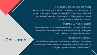 Chi siamo
PLIMSOLL, DA OLTRE 30 ANNI
PLIMSOLL NEL MONDO
PERCHÈ PLIMSOLL
Plimsoll Publishing è specializzata nella pubblicazione di
studi di settore e di mercato dal 1987. Ogni anno Plimsoll
pubblica 6000 studi di settore, con 25mila clienti che si
fidano di noi e dei nostri servizi. 
Plimsoll opera sia a livello nazionale che internazionale,
fornendo analisi settoriali in mercati esteri quali Regno
Unito, Francia, Spagna e Germania.
I nostri clienti scelgono di usufruire dei nostri servizi per
monitorare la concorrenza, trovare nuove opportunità di
sviluppo e valutare la propria azienda.
 