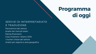 Programma
di oggi
SERVIZI DI INTERPRETARIATO
E TRADUZIONE
Panoramica del settore
Analisi dei mercati esteri
Rating finanziario
Cosa mostrano i bilanci 2018
I numeri chiave del settore
Analisi per regione e area geografica
 