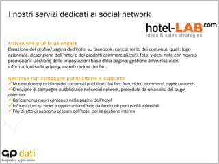I nostri servizi dedicati ai social network Attivazione profilo aziendale Creazione del profilo/pagina dell’hotel su facebook, caricamento dei contenuti quali: logo aziendale, descrizione dell’hotel e dei prodotti commercializzati, foto, video, note con news o promozioni. Gestione delle impostazioni base della pagina: gestione amministratori, informazioni sulla privacy, autorizzazioni dei fan. Gestione fan campagne pubblicitarie e supporto  Moderazione quotidiana dei contenuti pubblicati dai fan: foto, video, commenti, apprezzamenti.  Creazione di campagne pubblicitarie nel social network, precedute da un’analisi del target obiettivo.  Caricamento nuovi contenuti nella pagina dell’hotel Informazioni su news e opportunità offerte da facebook per i profili aziendali Filo diretto di supporto al team dell’hotel per la gestione interna 