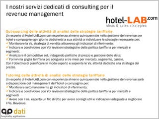 I nostri servizi dedicati di consulting per il  revenue management Out-sourcing delle attività di analisi delle strategie tariffarie Un esperto di Hotel-LAB.com con esperienza almeno quinquennale nella gestione del revenue per hotel e compagnie ogni giorno dedicherà la sua attività a individuare le strategie necessarie per: Monitorare la Vs. strategia di vendita attraverso gli indicatori di riferimento; Indicare e condividere con Voi revisioni strategiche della politica tariffaria per mercati e segmenti; Analizzare il competitive set, indagando politiche di prezzo e gestione delle date;  Fornirvi la griglia tariffaria più adeguata a tre mesi per mercato, segmento, canale.  Con l’obiettivo di pianificare in modo esperto e sapiente le Vs. attività dedicate alla strategia del prezzo. Tutoring delle attività di analisi delle strategie tariffarie Un esperto di Hotel-LAB.com con esperienza almeno quinquennale nella gestione del revenue sarà a disposizione del management dell’hotel o compagnia per: Monitorare settimanalmente gli indicatori di riferimento; Indicare e condividere con Voi revisioni strategiche della politica tariffaria per mercati e segmenti Avere con il ns. esperto un filo diretto per avere consigli utili e indicazioni adeguate a migliorare il Vs. Revenue. 