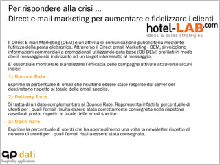 Per rispondere alla crisi … Direct e-mail marketing per aumentare e fidelizzare i clienti Il Direct E-mail Marketing (DEM) è un attività di comunicazione pubblicitaria mediante l'utilizzo della posta elettronica. Attraverso il Direct email Marketing - DEM, si veicolano informazioni commerciali e promozionali utilizzando data base (DB DEM) profilati in modo che il messaggio sia indirizzato ad un target interessato al messaggio.  E’ essenziale monitorare e analizzare l’efficacia delle campagne attivate attraverso alcuni indici: 1) Bounce Rate Esprime la percentuale di email che risultano essere state respinte dal server del destinatario rispetto al totale delle email spedite. 2) Delivery Rate Si tratta di un dato complementare al Bounce Rate. Rappresenta infatti la percentuale di utenti per i quali l'email risulta essere stata correttamente consegnata nella rispettiva casella di posta, rispetto al totale delle email spedite. 3) Open Rate Esprime la percentuale di utenti che ha aperto almeno una volta la newsletter rispetto al numero di utenti per i quali l'email risulta essere stata consegnata. 