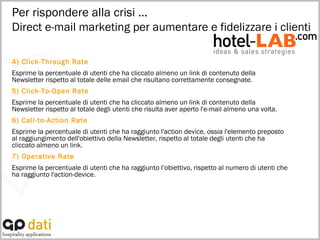 4) Click-Through Rate Esprime la percentuale di utenti che ha cliccato almeno un link di contenuto della Newsletter rispetto al totale delle email che risultano correttamente consegnate. 5) Click-To-Open Rate Esprime la percentuale di utenti che ha cliccato almeno un link di contenuto della Newsletter rispetto al totale degli utenti che risulta aver aperto l'e-mail almeno una volta. 6) Call-to-Action Rate Esprime la percentuale di utenti che ha raggiunto l'action device, ossia l'elemento preposto al raggiungimento dell'obiettivo della Newsletter, rispetto al totale degli utenti che ha cliccato almeno un link. 7) Operative Rate Esprime la percentuale di utenti che ha raggiunto l’obiettivo, rispetto al numero di utenti che ha raggiunto l'action-device. Per rispondere alla crisi … Direct e-mail marketing per aumentare e fidelizzare i clienti 