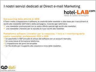 I nostri servizi dedicati al Direct e-mail Marketing Out-sourcing delle attività di DEM Il Team mette a disposizione il software, la creatività delle newletter e data base per il recruitment di iscritti alla newsletter dell’hotel o della compagnia, inviando ogni settimana: una newsletter promozionale con le vostre offerte speciali agli iscritti alla newletter; una newsletter (mensile) per la raccolta di nuovi iscritti alla newletter  Piattaforma software Linkletter per la creazione, l’invio e il monitoring delle vostre newsletter professionali B2C e B2B Un pacchetto in ASP annuale di utilizzo del software con un account riservato; Un corso breve di formazione telefonica; L’impostazione dei primi tre template  Un filo diretto per il supporto alla creazione e invio delle newletter. 