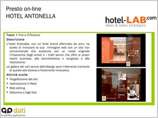 Presto on-line HOTEL ANTONELLA Team >  fino a 3 Persone Descrizione L’hotel Antonella, con un forte brand affermato da anni, ha scelto di rinnovare la sua  immagine web con un sito non convenzionale che evidenzia con un mood originale l’imponenza degli arredi e i molti servizi che offre ai propri clienti business, alla banchettistica e congressi e alla ristorazione. Le gallery dei vari servizi dell’albergo sono l’elemento trainante di questo sito diverso e fortemente innovativo. Attività svolte Progettazione del sito realizzazione in flash Web editing Selezione e tagli foto 