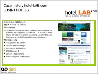 Case history hotel-LAB.com LOSINJ HOTELS www.losinj-hotels.com Team >  fino a 10  Persone Descrizione Un progetto che ha il suo focus nella promozione online del prodotto per segmenti di mercato. La ricchezza delle offerte è frutto di un’analisi marketing approfondita sulla destinazione e sull’offerta di Jadranka Hoteli doo.  Attività svolte realizzazione del portale  concept e visual design  Information Architecture  CMS Platinum 4  content e copy italiano Profilo corporate su facebook 
