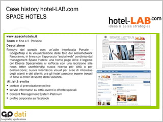 Case history hotel-LAB.com SPACE HOTELS www.spacehotels.it Team >  fino a 5  Persone Descrizione Rinnovo del portale con: un’utile interfaccia Portale - GoogleMap e la visualizzazione delle foto dal socialnetwork Panoramio, in linea con l’approccio “social web” condiviso dal management Space Hotels; una home page dove il legame col Cliente Spacehotels si rafforza con una iscrizione alle news letter userfriendly; nuova ricerca per città o per destinazione; nuova interfaccia visual per aree di interesse degli utenti e dei clienti: ora gli hotel possono essere trovati in base a criteri di scelta della vacanza. Attività svolte portale di prenotazione on-line  servizi informativi su città, eventi e offerte speciali  Content Management System Platinum profilo corporate su facebook 