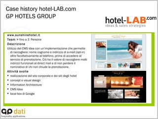 Case history hotel-LAB.com GP HOTELS GROUP www.sunshinehotel.it Team >  fino a 3  Persone Descrizione Utilizzo del CMS Idea con un’implementazione che permette di raccogliere: nome cognome e indirizzo di e-mail (opt-in) oltre facoltativamente al telefono, prima di accedere al servizio di prenotazione. Ciò ha il valore di raccogliere molti indirizzi funzionali al direct mail e di non perdere il nominativo di chi non chiude la prenotazione. Attività svolte realizzazione del sito corporate e dei siti degli hotel concept e visual design Information Architecture CMS Idea local box di Google 