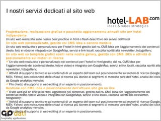 I nostri servizi dedicati al sito web   Progettazione, realizzazione grafica e pacchetto aggiornamento annuali sito per hotel indipendente Un sito web realizzato sulle nostre best practice in html o flash descrittivo dei servizi dell’hotel Un sito web personalizzato, gestito col CMS Idea a canone mensile Un sito web realizzato e personalizzato per l’hotel in html gestito dal ns. CMS Idea per l’aggiornamento dei contenuti (testo, foto e video) e integrato con GoogleMap, servizi e link locali, raccolta iscritti alla newsletter, fotogalllery; Un sito web su template grafici scelti nella nostra gallery, gestito con CMS IDEA e attività di posizionamento sui motori di ricerca Un sito web realizzato e personalizzato nei contenuti per l’hotel in html gestito dal ns. CMS Idea per l’aggiornamento dei contenuti (testo, foto e video) e integrato con GoogleMap, servizi e link locali, raccolta iscritti alla newsletter, fotogalllery; Attività di supporto tecnico e sui contenuti di un esperto del team sul posizionamento sui motori di ricerca (Google, MSN, Yahoo) con indicazione delle chiavi di ricerca più idonee ai segmenti di mercato core dell’hotel, analisi dei click da Google analytics mensile; Filo diretto di supporto al web-editing di un esperto in posizionamento. Gestione con CMS Idea e posizionamento dell’attuale sito già on line Il sito web già on line se in html, aggiornato nei contenuti, gestito dal ns. CMS Idea per l’aggiornamento dei contenuti (testo, foto e video) e integrato con GoogleMap, servizi e link locali, raccolta iscritti alla newsletter, fotogalllery; Attività di supporto tecnico e sui contenuti di un esperto del team sul posizionamento sui motori di ricerca (Google, MSN, Yahoo) con indicazione delle chiavi di ricerca più idonee ai segmenti di mercato core dell’hotel, analisi dei click da Google analytics mensile; Filo diretto di supporto al web-editing di un esperto in posizionamento. 