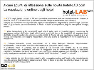 Alcuni spunti di riflessione sulle novità hotel-LAB.com  La reputazione online degli hotel    Il 10% degli italiani con più di 14 anni partecipa attivamente alle discussioni online su prodotti e servizi e ben il 30% è sensibile a questi commenti e li legge attentamente (dati Nielsen). Sempre più numerosi sono i portali che riportano le recensioni degli hotel e chiedono agli utenti di dare un giudizio slla vacanza trascorsa. In Italia il numero 1 è Tripadvisor, seguito da Expedia, Trivago ed altri.    Vista l’attenzione e la numerosità degli utenti della rete, è importantissimo monitorare la reputazione online dell’hotel. Negli ultimi tempi molti siti danno la possibilità ai rappresentanti dell’hotel di controbattere le critiche ricevute, infatti di fronte ad una reputazione negativa o a un cliente insoddisfatto non bisogna nascondersi, ma farsi avanti e rispondere in modo costruttivo e trasparente.     Esistono numerosi portali specializzati sia a livello Europeo: Destinia, Myhotelvideo, activehotels, ... che a livello internazionale: hotelguide, frommers, fodors, zagat, …. In particolar modo in America, non si tratta di siti orientati alla vendita, ma di siti creati esclusivamente per alimentare una rete di viaggiatori che si scambiano consigli e discutono l’organizzazione della vacanza. Sapevate che in tali siti è possibile inserire gratuitamente la scheda di nuovi hotel per renderli noti ed estenderne la visibilità? Voi ci siete? Cosa dicono di voi?    Altro aspetto da non dimenticare relativo alla reputazione online dell’hotel è che i portali come expedia, venere, booking.com, posizionano gli hotel in base al giudizio dei clienti, motivo in più per analizzare la vostra reputazione. 