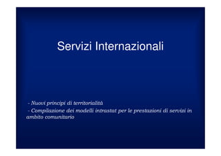 Servizi Internazionali



 Nuovi principi di territorialità
 Compilazione dei modelli intrastat per le prestazioni di servizi in
ambito comunitario
 
