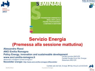 Alessandro Rossi
ANCI Emilia Romagna
Policy Energy, innovation and sustaineable development
www.anci.emilia-romagna.it
alessandro.rossi@anci.emilia-romagna.it
Newsletter energia: http://www.anci.emilia-romagna.it/Newsletter
Cartelle web del GdL Energia  http://tinyurl.com/bn6vk6t
1Funzione Energia
Canale youtube ANCI-ER
Cartella Google Drive GdL Energia
Slideshare ANCI ER
20/03/2014
Servizio Energia
(Premessa alla sessione mattutina)
 