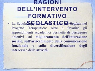 RAGIONI DELL’INTERVENTO FORMATIVO SCOLASTICO La Scuola rappresenta uno spazio  privilegiato  nel Progetto Terapeutico: oltre a favorire gli apprendimenti accademici permette di perseguire obiettivi sul  miglioramento dell’interazione   sociale ,  sull’arricchimento della comunicazione   funzionale  e  sulla diversificazione degli interessi  e delle  attività. 