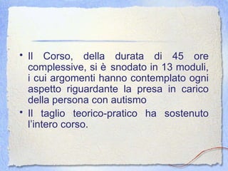 Il Corso, della durata di 45 ore complessive, si è snodato in 13 moduli, i cui argomenti hanno contemplato ogni aspetto riguardante la presa in carico della persona con autismo Il taglio teorico-pratico ha sostenuto l’intero corso. 