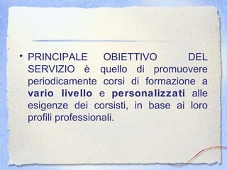 PRINCIPALE OBIETTIVO  DEL SERVIZIO è quello di promuovere periodicamente corsi di formazione a  vario livello  e  personalizzati  alle esigenze dei corsisti, in base ai loro profili professionali. 