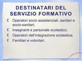 DESTINATARI DEL SERVIZIO FORMATIVO Operatori socio assistenziali, sanitari e socio-sanitari; Insegnanti e personale scolastico; Operatori dell’integrazione scolastica; Familiari e volontari. 