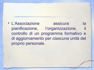 L’Associazione assicura la pianificazione, l’organizzazione, il controllo di un programma formativo e di aggiornamento per  ciascuna  unità del proprio personale.  