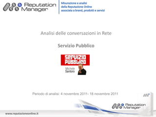 Analisi delle conversazioni in Rete

                                   Servizio Pubblico




                   Periodo di analisi: 4 novembre 2011- 18 novembre 2011




www.reputazioneonline.it
 